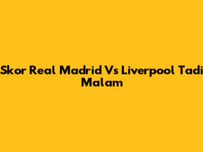 Skor Real Madrid Vs Liverpool Tadi Malam