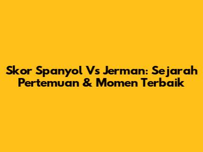 Skor Spanyol Vs Jerman: Sejarah Pertemuan & Momen Terbaik