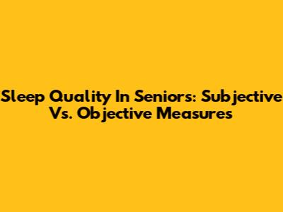 Sleep Quality In Seniors: Subjective Vs. Objective Measures