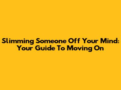 Slimming Someone Off Your Mind: Your Guide To Moving On