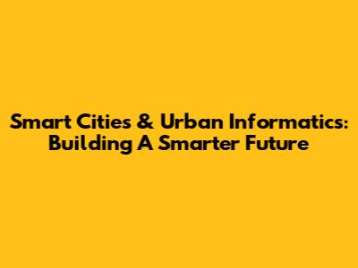 Smart Cities & Urban Informatics: Building A Smarter Future