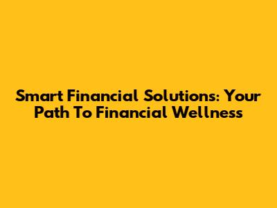 Smart Financial Solutions: Your Path To Financial Wellness