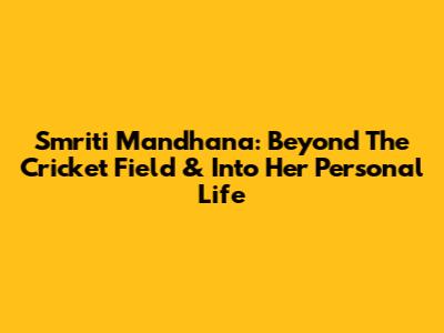 Smriti Mandhana: Beyond The Cricket Field & Into Her Personal Life