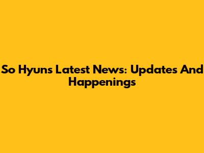 So Hyun's Latest News: Updates And Happenings