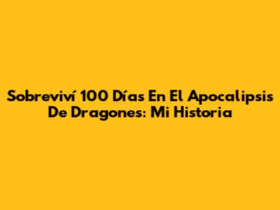 Sobreviví 100 Días En El Apocalipsis De Dragones: Mi Historia