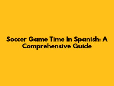 Soccer Game Time In Spanish: A Comprehensive Guide