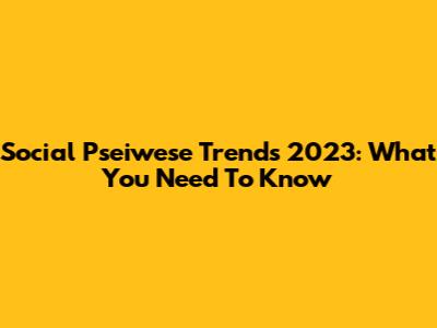 Social Pseiwese Trends 2023: What You Need To Know
