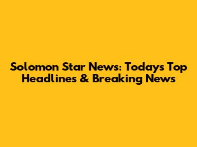 Solomon Star News: Today's Top Headlines & Breaking News