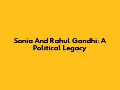 Sonia And Rahul Gandhi: A Political Legacy