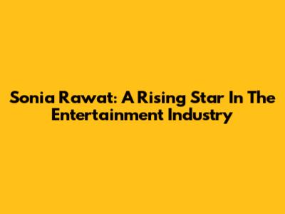 Sonia Rawat: A Rising Star In The Entertainment Industry