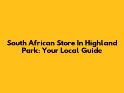 South African Store In Highland Park: Your Local Guide