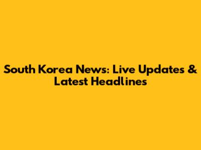 South Korea News: Live Updates & Latest Headlines
