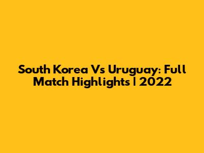 South Korea Vs Uruguay: Full Match Highlights | 2022