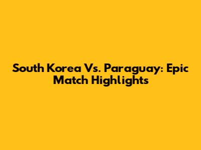 South Korea Vs. Paraguay: Epic Match Highlights