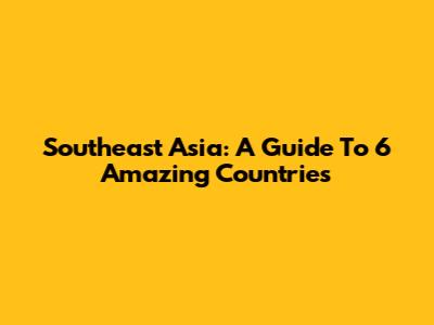Southeast Asia: A Guide To 6 Amazing Countries
