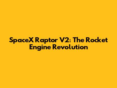 SpaceX Raptor V2: The Rocket Engine Revolution