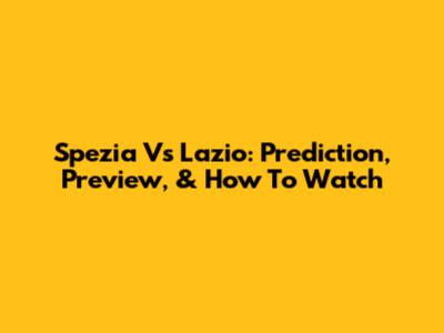 Spezia Vs Lazio: Prediction, Preview, & How To Watch