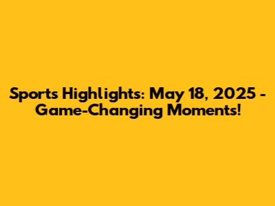 Sports Highlights: May 18, 2025 - Game-Changing Moments!