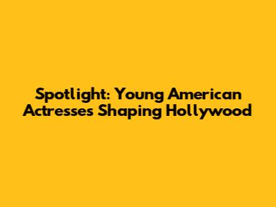 Spotlight: Young American Actresses Shaping Hollywood