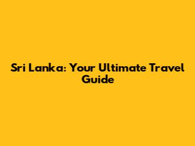 Sri Lanka: Your Ultimate Travel Guide