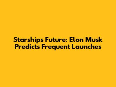 Starship's Future: Elon Musk Predicts Frequent Launches