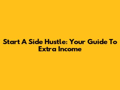 Start A Side Hustle: Your Guide To Extra Income