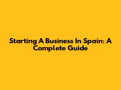 Starting A Business In Spain: A Complete Guide