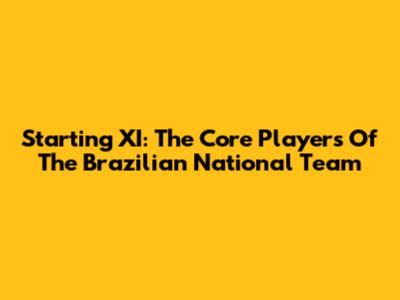 Starting XI: The Core Players Of The Brazilian National Team