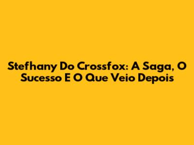 Stefhany Do Crossfox: A Saga, O Sucesso E O Que Veio Depois