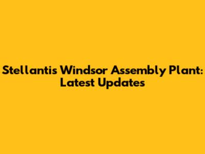 Stellantis Windsor Assembly Plant: Latest Updates