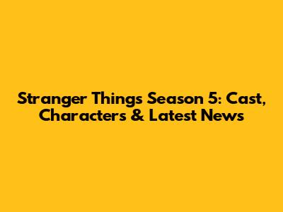 Stranger Things Season 5: Cast, Characters & Latest News