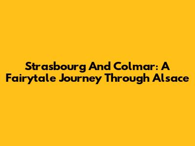 Strasbourg And Colmar: A Fairytale Journey Through Alsace