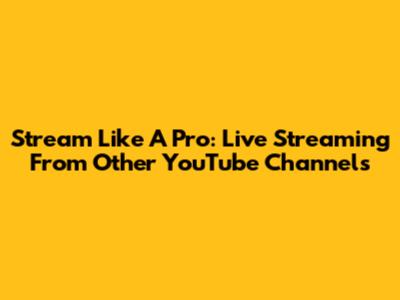 Stream Like A Pro: Live Streaming From Other YouTube Channels