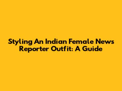 Styling An Indian Female News Reporter Outfit: A Guide