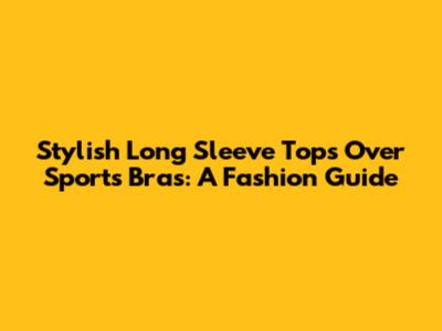Stylish Long Sleeve Tops Over Sports Bras: A Fashion Guide