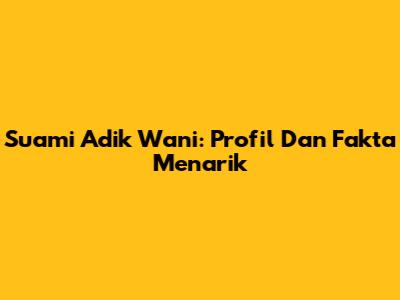 Suami Adik Wani: Profil Dan Fakta Menarik