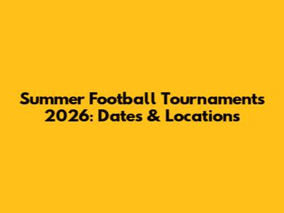 Summer Football Tournaments 2026: Dates & Locations