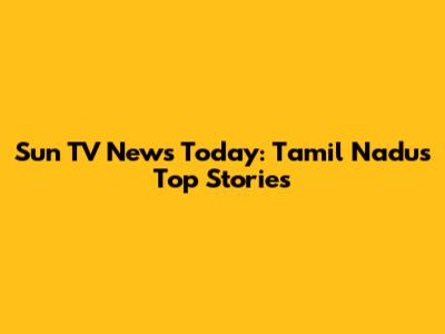 Sun TV News Today: Tamil Nadu's Top Stories