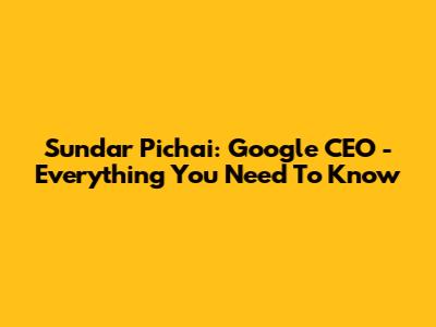 Sundar Pichai: Google CEO - Everything You Need To Know