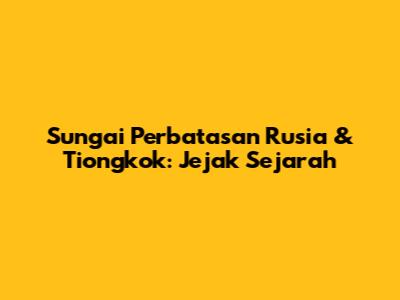Sungai Perbatasan Rusia & Tiongkok: Jejak Sejarah