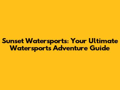 Sunset Watersports: Your Ultimate Watersports Adventure Guide