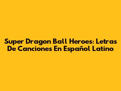 Super Dragon Ball Heroes: Letras De Canciones En Español Latino