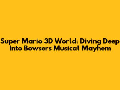 Super Mario 3D World: Diving Deep Into Bowser's Musical Mayhem