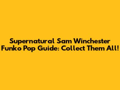 Supernatural Sam Winchester Funko Pop Guide: Collect Them All!