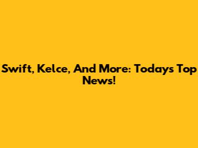 Swift, Kelce, And More: Today's Top News!