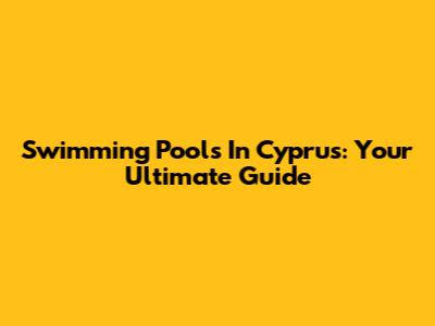 Swimming Pools In Cyprus: Your Ultimate Guide