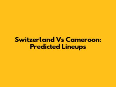 Switzerland Vs Cameroon: Predicted Lineups