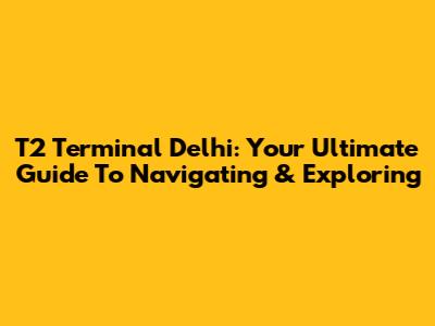 T2 Terminal Delhi: Your Ultimate Guide To Navigating & Exploring