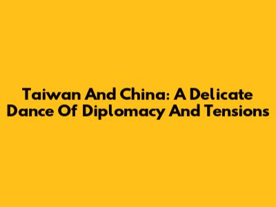 Taiwan And China: A Delicate Dance Of Diplomacy And Tensions