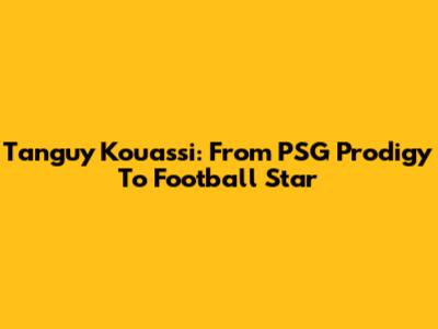 Tanguy Kouassi: From PSG Prodigy To Football Star